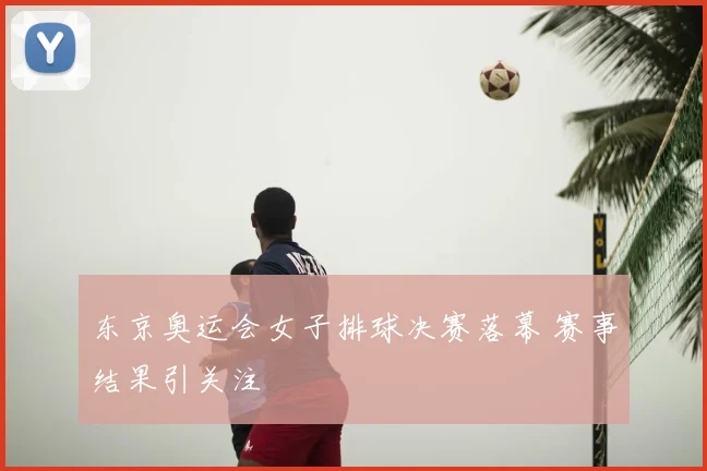 东京奥运会女子排球决赛落幕 赛事结果引关注