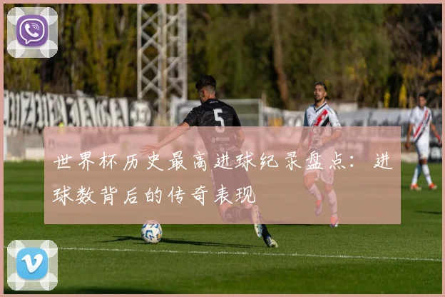 世界杯历史最高进球纪录盘点:进球数背后的传奇表现