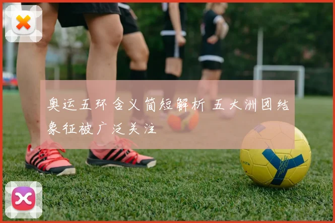 奥运五环含义简短解析 五大洲团结象征被广泛关注
