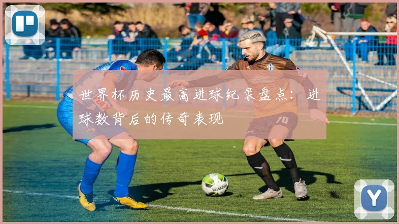 世界杯历史最高进球纪录盘点：进球数背后的传奇表现